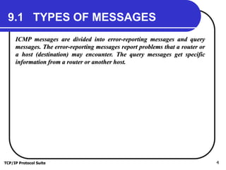 TCP/IP Protocol Suite 4
9.1 TYPES OF MESSAGES
ICMP messages are divided into error-reporting messages and query
messages. The error-reporting messages report problems that a router or
a host (destination) may encounter. The query messages get specific
information from a router or another host.
 