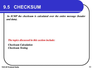 TCP/IP Protocol Suite 43
9.5 CHECKSUM
In ICMP the checksum is calculated over the entire message (header
and data).
The topics discussed in this section include:
Checksum Calculation
Checksum Testing
 