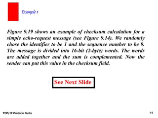 TCP/IP Protocol Suite 44
Figure 9.19 shows an example of checksum calculation for a
simple echo-request message (see Figure 9.14). We randomly
chose the identifier to be 1 and the sequence number to be 9.
The message is divided into 16-bit (2-byte) words. The words
are added together and the sum is complemented. Now the
sender can put this value in the checksum field.
Example 1
See Next Slide
 