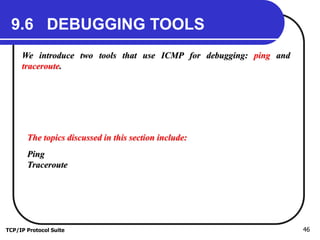 TCP/IP Protocol Suite 46
9.6 DEBUGGING TOOLS
We introduce two tools that use ICMP for debugging: ping and
traceroute.
The topics discussed in this section include:
Ping
Traceroute
 