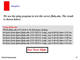 TCP/IP Protocol Suite 47
We use the ping program to test the server fhda.edu. The result
is shown below:
Example 2
See Next Slide
$ ping fhda.edu
PING fhda.edu (153.18.8.1) 56 (84) bytes of data.
64 bytes from tiptoe.fhda.edu (153.18.8.1): icmp_seq=0 ttl=62 time=1.91 ms
64 bytes from tiptoe.fhda.edu (153.18.8.1): icmp_seq=1 ttl=62 time=2.04 ms
64 bytes from tiptoe.fhda.edu (153.18.8.1): icmp_seq=2 ttl=62 time=1.90 ms
64 bytes from tiptoe.fhda.edu (153.18.8.1): icmp_seq=3 ttl=62 time=1.97 ms
64 bytes from tiptoe.fhda.edu (153.18.8.1): icmp_seq=4 ttl=62 time=1.93 ms
 