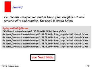 TCP/IP Protocol Suite 49
For the this example, we want to know if the adelphia.net mail
server is alive and running. The result is shown below:
Example 3
$ ping mail.adelphia.net
PING mail.adelphia.net (68.168.78.100) 56(84) bytes of data.
64 bytes from mail.adelphia.net (68.168.78.100): icmp_seq=0 ttl=48 time=85.4 ms
64 bytes from mail.adelphia.net (68.168.78.100): icmp_seq=1 ttl=48 time=84.6 ms
64 bytes from mail.adelphia.net (68.168.78.100): icmp_seq=2 ttl=48 time=84.9 ms
64 bytes from mail.adelphia.net (68.168.78.100): icmp_seq=3 ttl=48 time=84.3 ms
64 bytes from mail.adelphia.net (68.168.78.100): icmp_seq=4 ttl=48 time=84.5 ms
See Next Slide
 