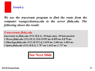 TCP/IP Protocol Suite 52
We use the traceroute program to find the route from the
computer voyager.deanza.edu to the server fhda.edu. The
following shows the result:
Example 4
See Next Slide
$ traceroute fhda.edu
traceroute to fhda.edu (153.18.8.1), 30 hops max, 38 byte packets
1 Dcore.fhda.edu (153.18.31.254) 0.995 ms 0.899 ms 0.878 ms
2 Dbackup.fhda.edu (153.18.251.4) 1.039 ms 1.064 ms 1.083 ms
3 tiptoe.fhda.edu (153.18.8.1) 1.797 ms 1.642 ms 1.757 ms
 