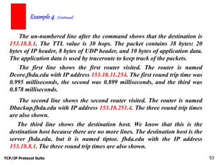 TCP/IP Protocol Suite 53
The un-numbered line after the command shows that the destination is
153.18.8.1. The TTL value is 30 hops. The packet contains 38 bytes: 20
bytes of IP header, 8 bytes of UDP header, and 10 bytes of application data.
The application data is used by traceroute to keep track of the packets.
Example 4 (Continued)
The first line shows the first router visited. The router is named
Dcore.fhda.edu with IP address 153.18.31.254. The first round trip time was
0.995 milliseconds, the second was 0.899 milliseconds, and the third was
0.878 milliseconds.
The second line shows the second router visited. The router is named
Dbackup.fhda.edu with IP address 153.18.251.4. The three round trip times
are also shown.
The third line shows the destination host. We know that this is the
destination host because there are no more lines. The destination host is the
server fhda.edu, but it is named tiptoe. fhda.edu with the IP address
153.18.8.1. The three round trip times are also shown.
 