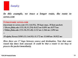 TCP/IP Protocol Suite 54
In this example, we trace a longer route, the route to
xerox.com
Example 5
$ traceroute xerox.com
traceroute to xerox.com (13.1.64.93), 30 hops max, 38 byte packets
1 Dcore.fhda.edu (153.18.31.254) 0.622 ms 0.891 ms 0.875 ms
2 Ddmz.fhda.edu (153.18.251.40) 2.132 ms 2.266 ms 2.094 ms
...
18 alpha.Xerox.COM (13.1.64.93) 11.172 ms 11.048 ms 10.922 ms
Here there are 17 hops between source and destination. Note that some
round trip times look unusual. It could be that a router is too busy to
process the packet immediately.
 