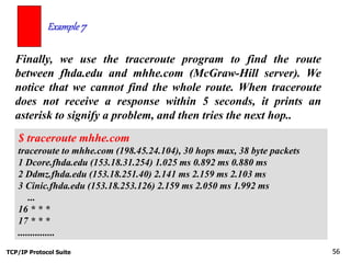 TCP/IP Protocol Suite 56
Finally, we use the traceroute program to find the route
between fhda.edu and mhhe.com (McGraw-Hill server). We
notice that we cannot find the whole route. When traceroute
does not receive a response within 5 seconds, it prints an
asterisk to signify a problem, and then tries the next hop..
Example 7
$ traceroute mhhe.com
traceroute to mhhe.com (198.45.24.104), 30 hops max, 38 byte packets
1 Dcore.fhda.edu (153.18.31.254) 1.025 ms 0.892 ms 0.880 ms
2 Ddmz.fhda.edu (153.18.251.40) 2.141 ms 2.159 ms 2.103 ms
3 Cinic.fhda.edu (153.18.253.126) 2.159 ms 2.050 ms 1.992 ms
...
16 * * *
17 * * *
...............
 