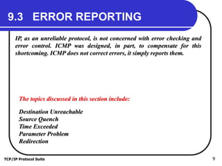 TCP/IP Protocol Suite 9
9.3 ERROR REPORTING
IP, as an unreliable protocol, is not concerned with error checking and
error control. ICMP was designed, in part, to compensate for this
shortcoming. ICMP does not correct errors, it simply reports them.
The topics discussed in this section include:
Destination Unreachable
Source Quench
Time Exceeded
Parameter Problem
Redirection
 