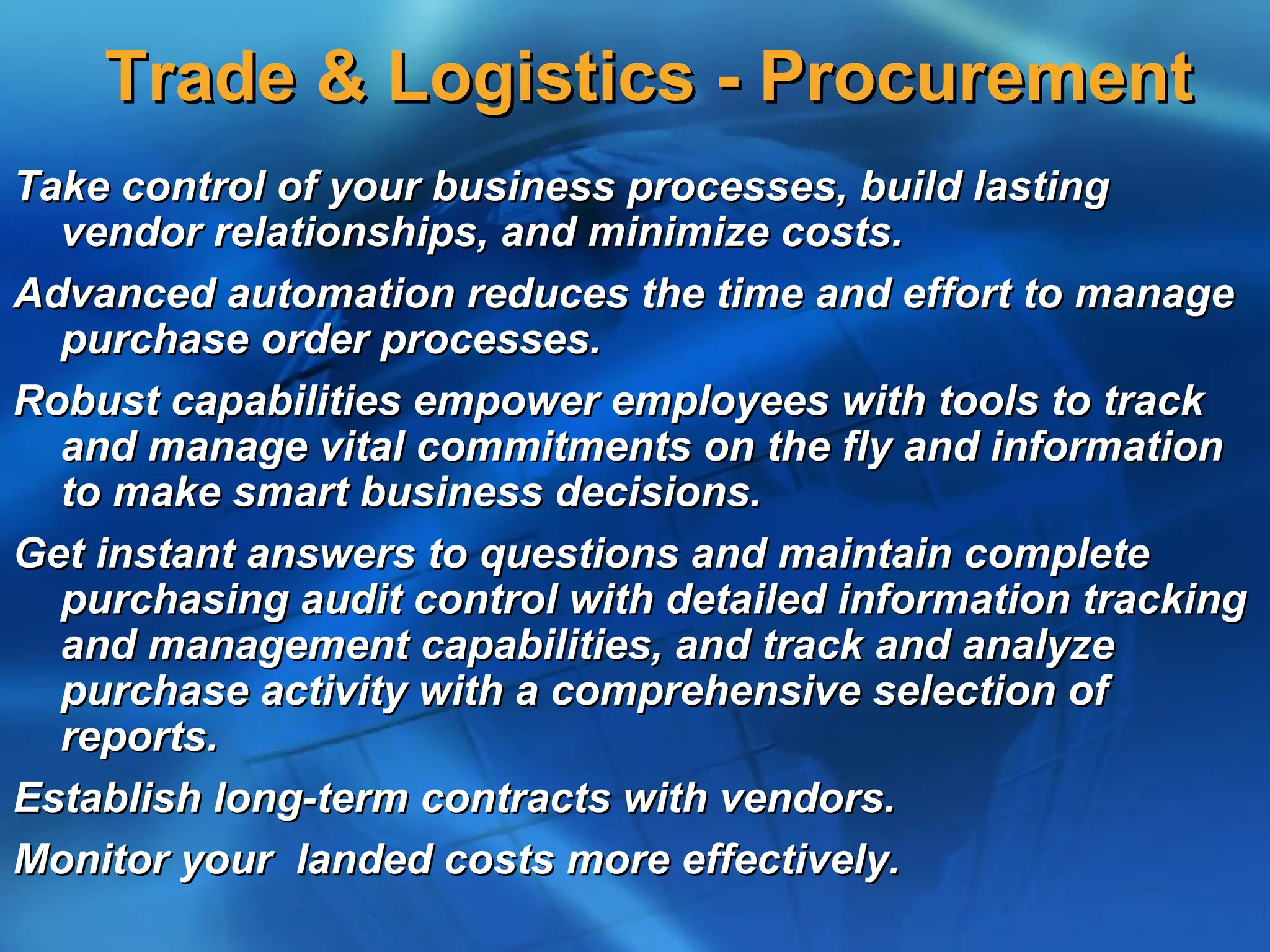 Trade & Logistics - Procurement
Take control of your business processes, build lasting
  vendor relationships, and minimize costs.
Advanced automation reduces the time and effort to manage
  purchase order processes.
Robust capabilities empower employees with tools to track
  and manage vital commitments on the fly and information
  to make smart business decisions.
Get instant answers to questions and maintain complete
  purchasing audit control with detailed information tracking
  and management capabilities, and track and analyze
  purchase activity with a comprehensive selection of
  reports.
Establish long-term contracts with vendors.
Monitor your landed costs more effectively.
 