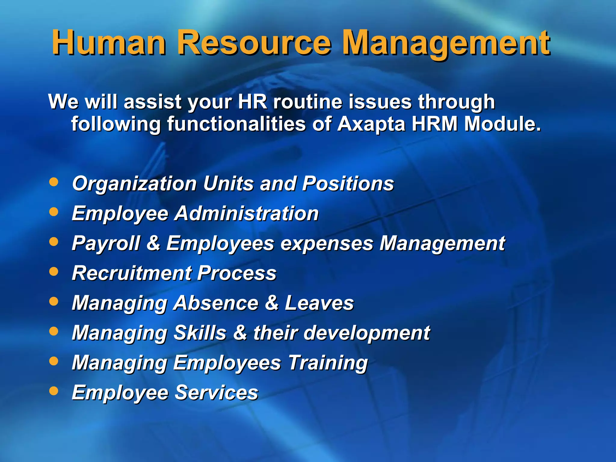 Human Resource Management
We will assist your HR routine issues through
 following functionalities of Axapta HRM Module.

   Organization Units and Positions
   Employee Administration
   Payroll & Employees expenses Management
   Recruitment Process
   Managing Absence & Leaves
   Managing Skills & their development
   Managing Employees Training
   Employee Services
 