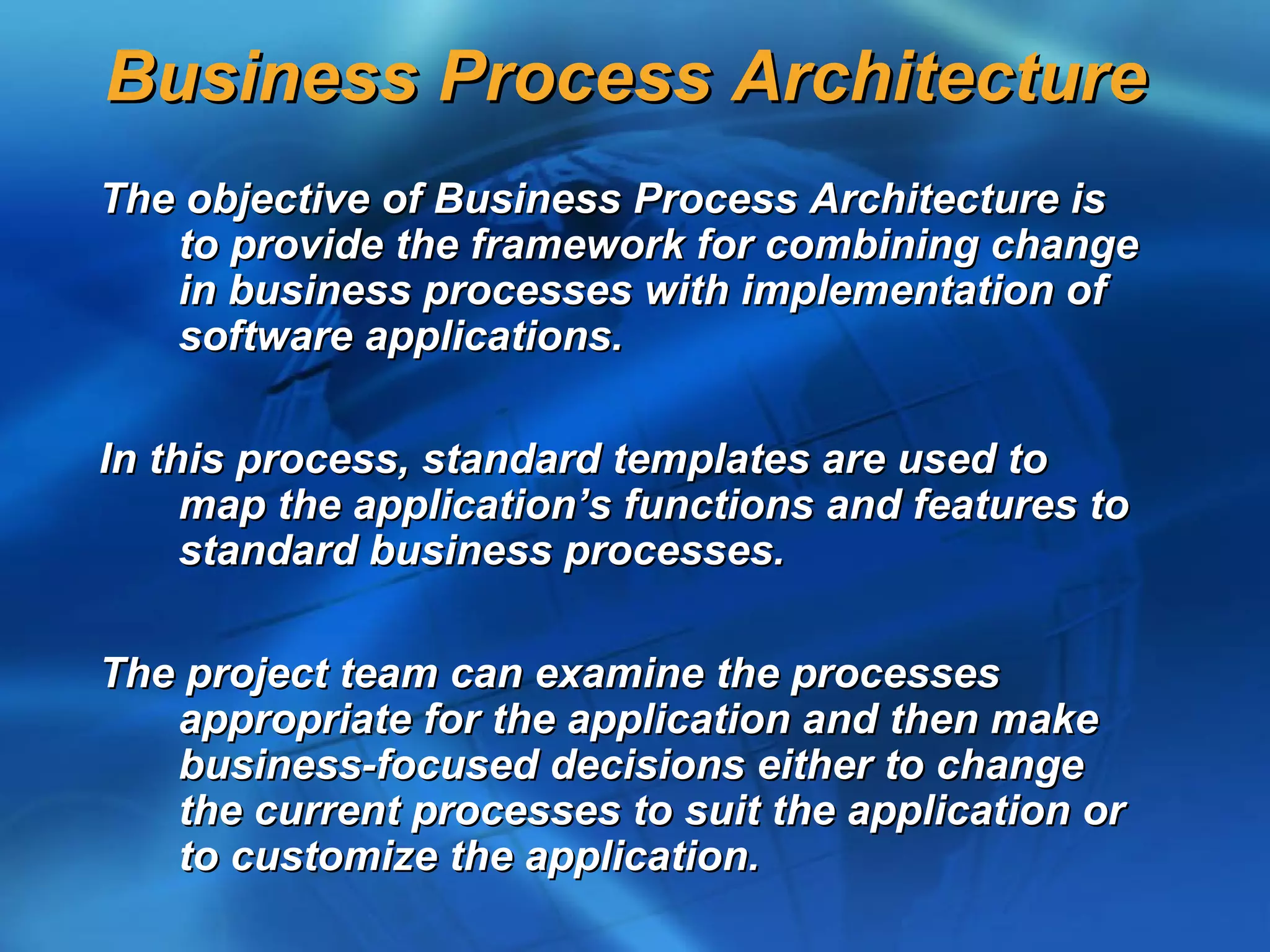 Business Process Architecture
The objective of Business Process Architecture is
   to provide the framework for combining change
   in business processes with implementation of
   software applications.

In this process, standard templates are used to
     map the application’s functions and features to
     standard business processes.

The project team can examine the processes
   appropriate for the application and then make
   business-focused decisions either to change
   the current processes to suit the application or
   to customize the application.
 