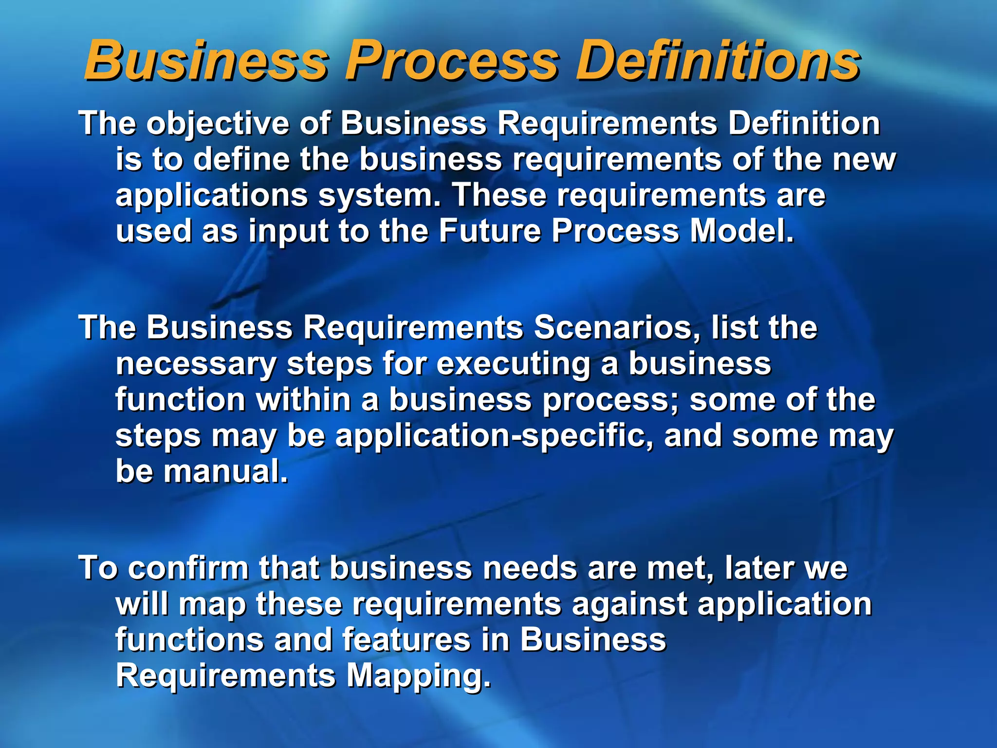 Business Process Definitions
The objective of Business Requirements Definition
  is to define the business requirements of the new
  applications system. These requirements are
  used as input to the Future Process Model.

The Business Requirements Scenarios, list the
  necessary steps for executing a business
  function within a business process; some of the
  steps may be application-specific, and some may
  be manual.

To confirm that business needs are met, later we
  will map these requirements against application
  functions and features in Business
  Requirements Mapping.
 