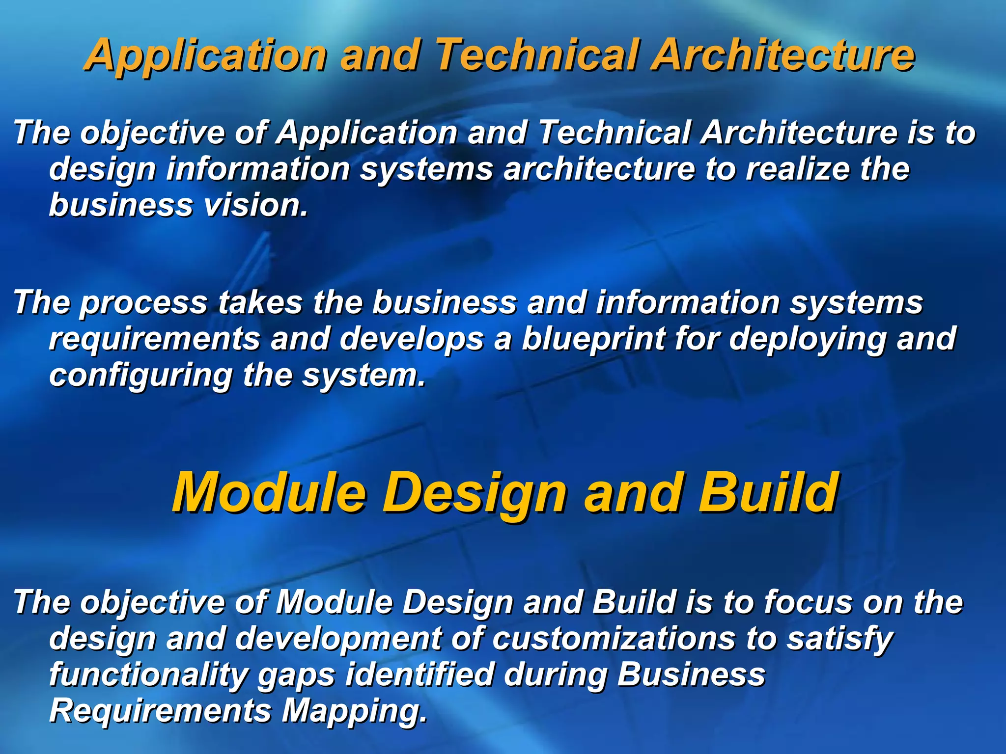 Application and Technical Architecture
The objective of Application and Technical Architecture is to
  design information systems architecture to realize the
  business vision.

The process takes the business and information systems
  requirements and develops a blueprint for deploying and
  configuring the system.


          Module Design and Build
The objective of Module Design and Build is to focus on the
  design and development of customizations to satisfy
  functionality gaps identified during Business
  Requirements Mapping.
 