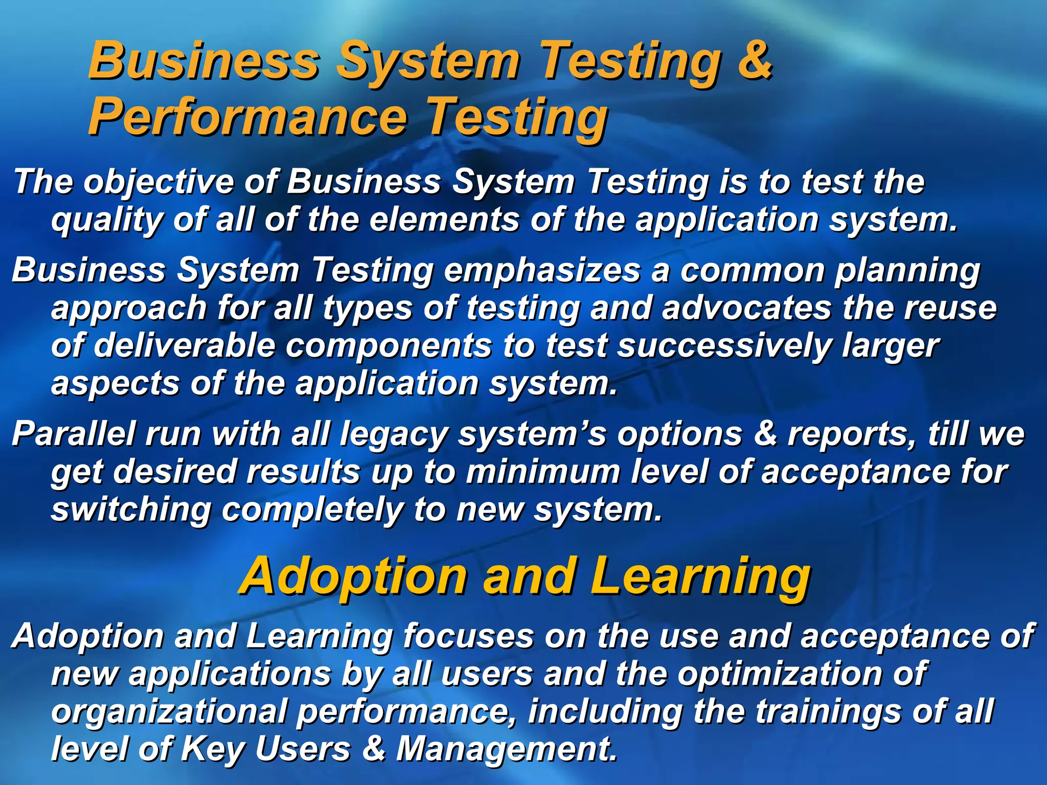 Business System Testing &
    Performance Testing
The objective of Business System Testing is to test the
  quality of all of the elements of the application system.
Business System Testing emphasizes a common planning
  approach for all types of testing and advocates the reuse
  of deliverable components to test successively larger
  aspects of the application system.
Parallel run with all legacy system’s options & reports, till we
  get desired results up to minimum level of acceptance for
  switching completely to new system.

              Adoption and Learning
Adoption and Learning focuses on the use and acceptance of
  new applications by all users and the optimization of
  organizational performance, including the trainings of all
  level of Key Users & Management.
 