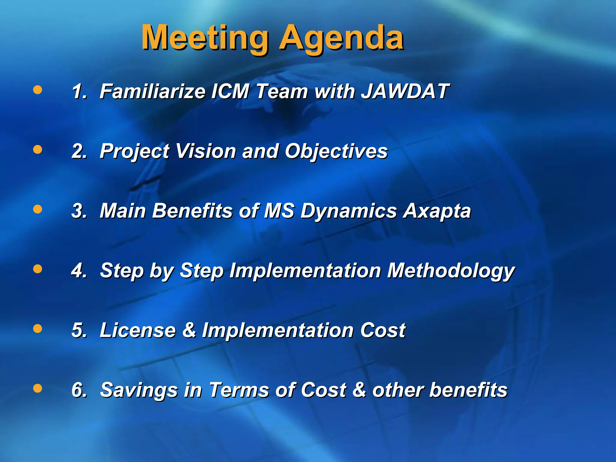 Meeting Agenda
   1. Familiarize ICM Team with JAWDAT

   2. Project Vision and Objectives

   3. Main Benefits of MS Dynamics Axapta

   4. Step by Step Implementation Methodology

   5. License & Implementation Cost

   6. Savings in Terms of Cost & other benefits
 