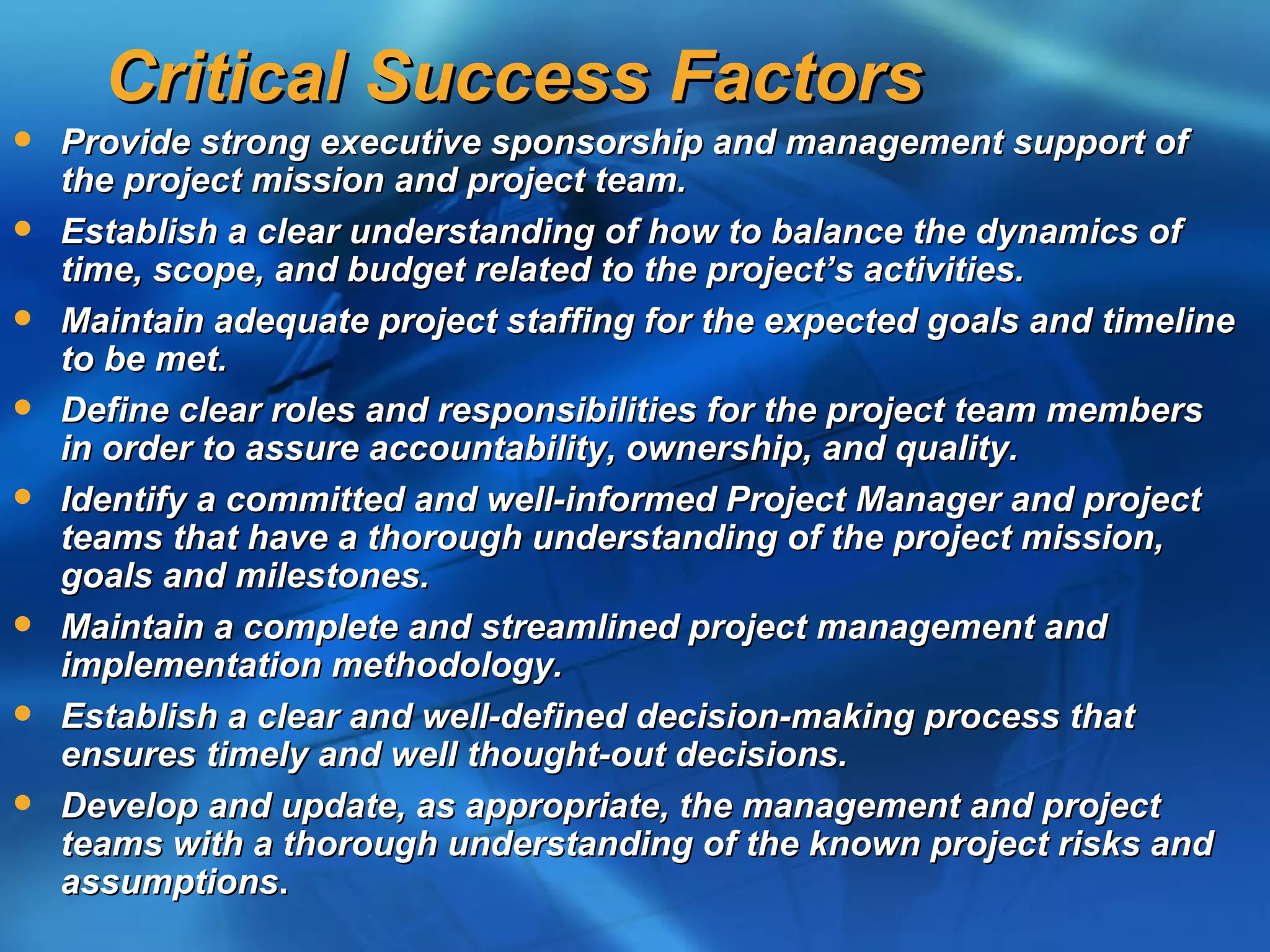 Critical Success Factors
   Provide strong executive sponsorship and management support of
    the project mission and project team.
   Establish a clear understanding of how to balance the dynamics of
    time, scope, and budget related to the project’s activities.
   Maintain adequate project staffing for the expected goals and timeline
    to be met.
   Define clear roles and responsibilities for the project team members
    in order to assure accountability, ownership, and quality.
   Identify a committed and well-informed Project Manager and project
    teams that have a thorough understanding of the project mission,
    goals and milestones.
   Maintain a complete and streamlined project management and
    implementation methodology.
   Establish a clear and well-defined decision-making process that
    ensures timely and well thought-out decisions.
   Develop and update, as appropriate, the management and project
    teams with a thorough understanding of the known project risks and
    assumptions.
 