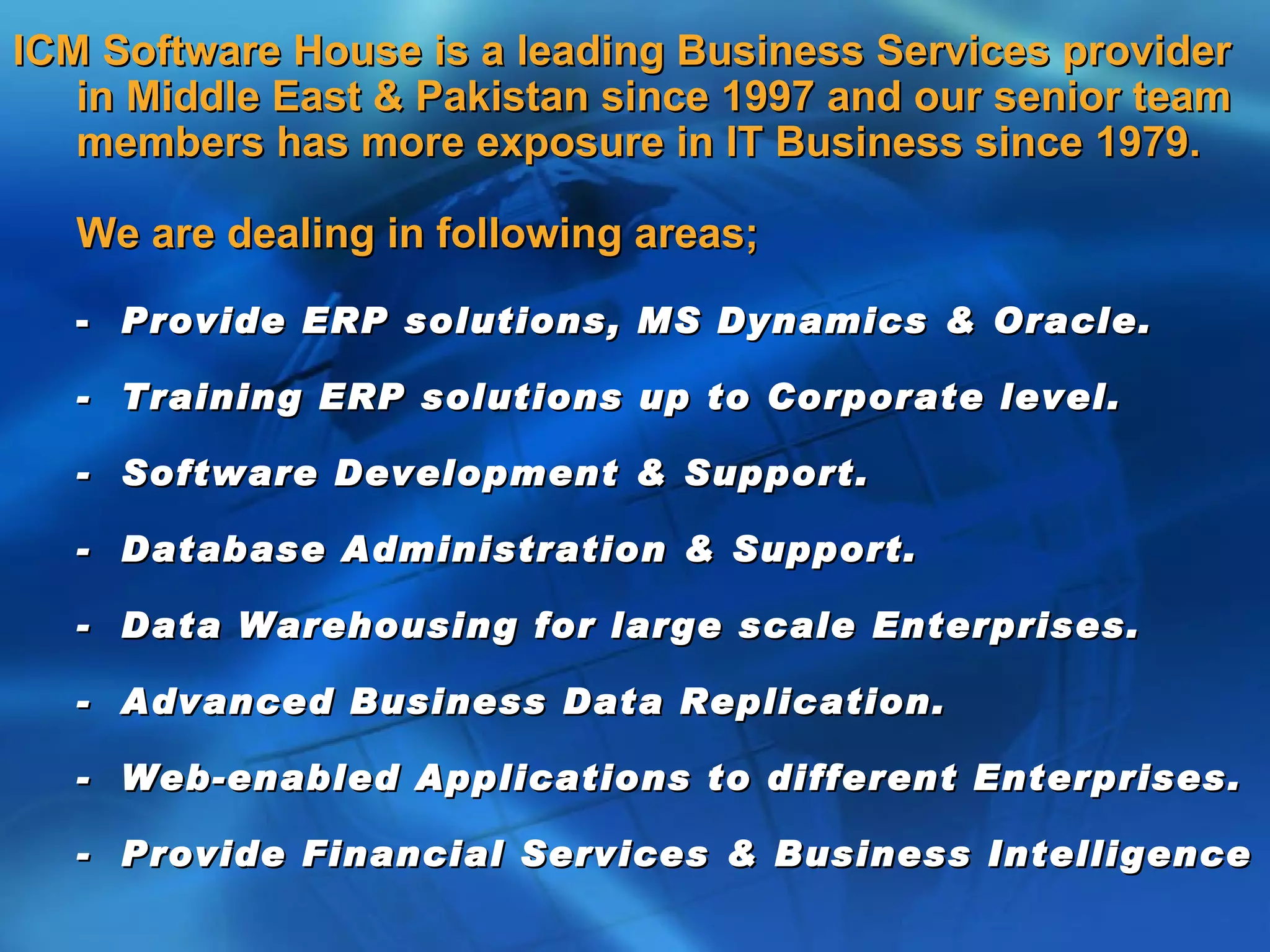 ICM Software House is a leading Business Services provider
   in Middle East & Pakistan since 1997 and our senior team
   members has more exposure in IT Business since 1979.

   We are dealing in following areas;

   - Provide ERP solutions, MS Dynamics & Oracle.

   - Training ERP solutions up to Corporate level.

   - Software Development & Support.

   - Database Administration & Support.

   - Data Warehousing for large scale Enterprises.

   - Advanced Business Data Replication.

   - Web-enabled Applications to different Enterprises.

   - Provide Financial Services & Business Intelligence
 