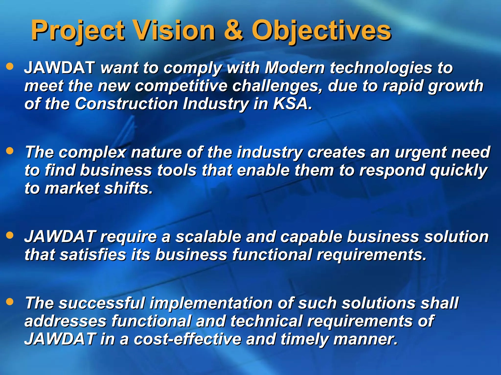 Project Vision & Objectives
   JAWDAT want to comply with Modern technologies to
    meet the new competitive challenges, due to rapid growth
    of the Construction Industry in KSA.

   The complex nature of the industry creates an urgent need
    to find business tools that enable them to respond quickly
    to market shifts.

   JAWDAT require a scalable and capable business solution
    that satisfies its business functional requirements.

   The successful implementation of such solutions shall
    addresses functional and technical requirements of
    JAWDAT in a cost-effective and timely manner.
 