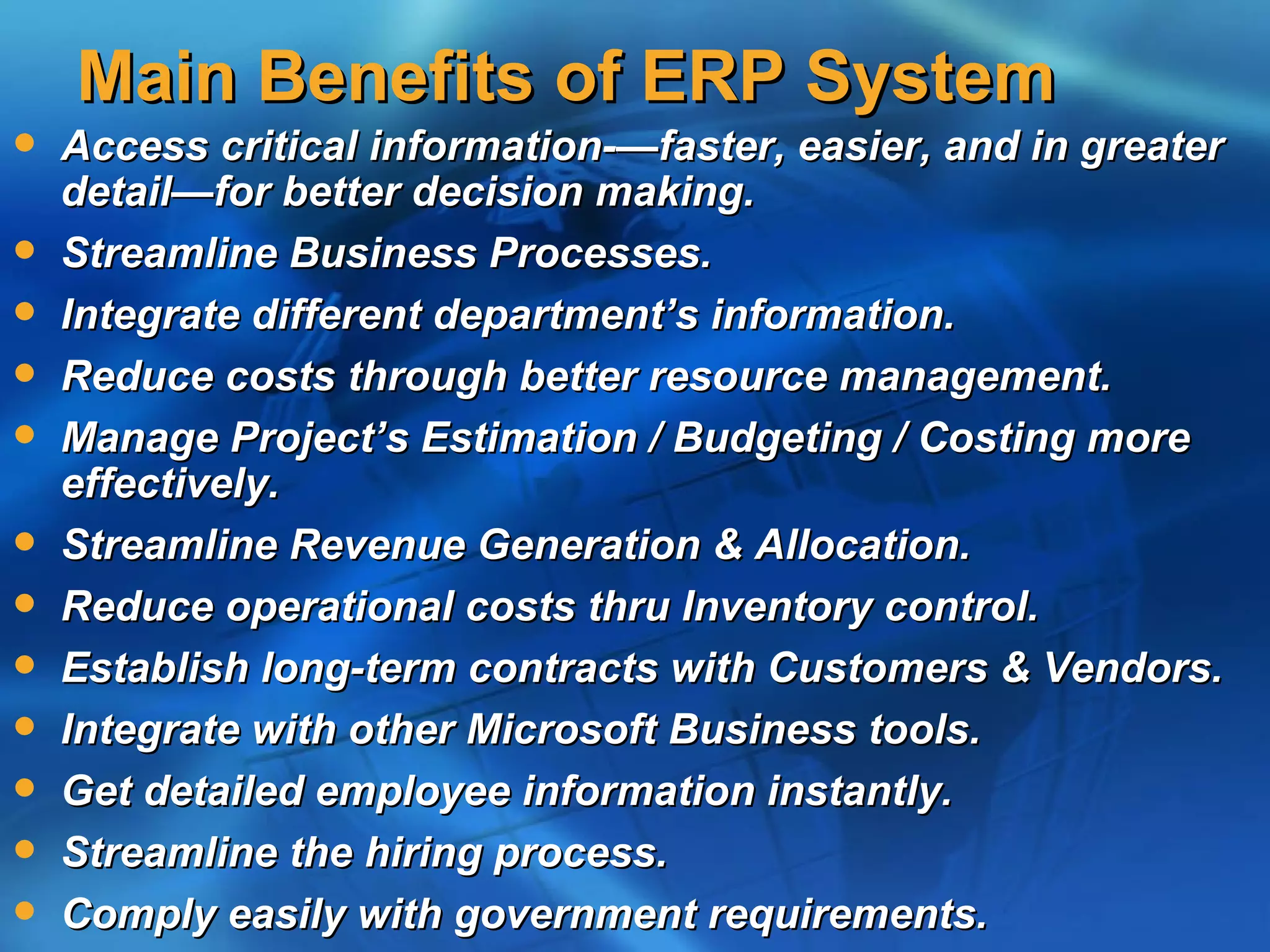 Main Benefits of ERP System
   Access critical information-—faster, easier, and in greater
    detail—for better decision making.
   Streamline Business Processes.
   Integrate different department’s information.
   Reduce costs through better resource management.
   Manage Project’s Estimation / Budgeting / Costing more
    effectively.
   Streamline Revenue Generation & Allocation.
   Reduce operational costs thru Inventory control.
   Establish long-term contracts with Customers & Vendors.
   Integrate with other Microsoft Business tools.
   Get detailed employee information instantly.
   Streamline the hiring process.
   Comply easily with government requirements.
 