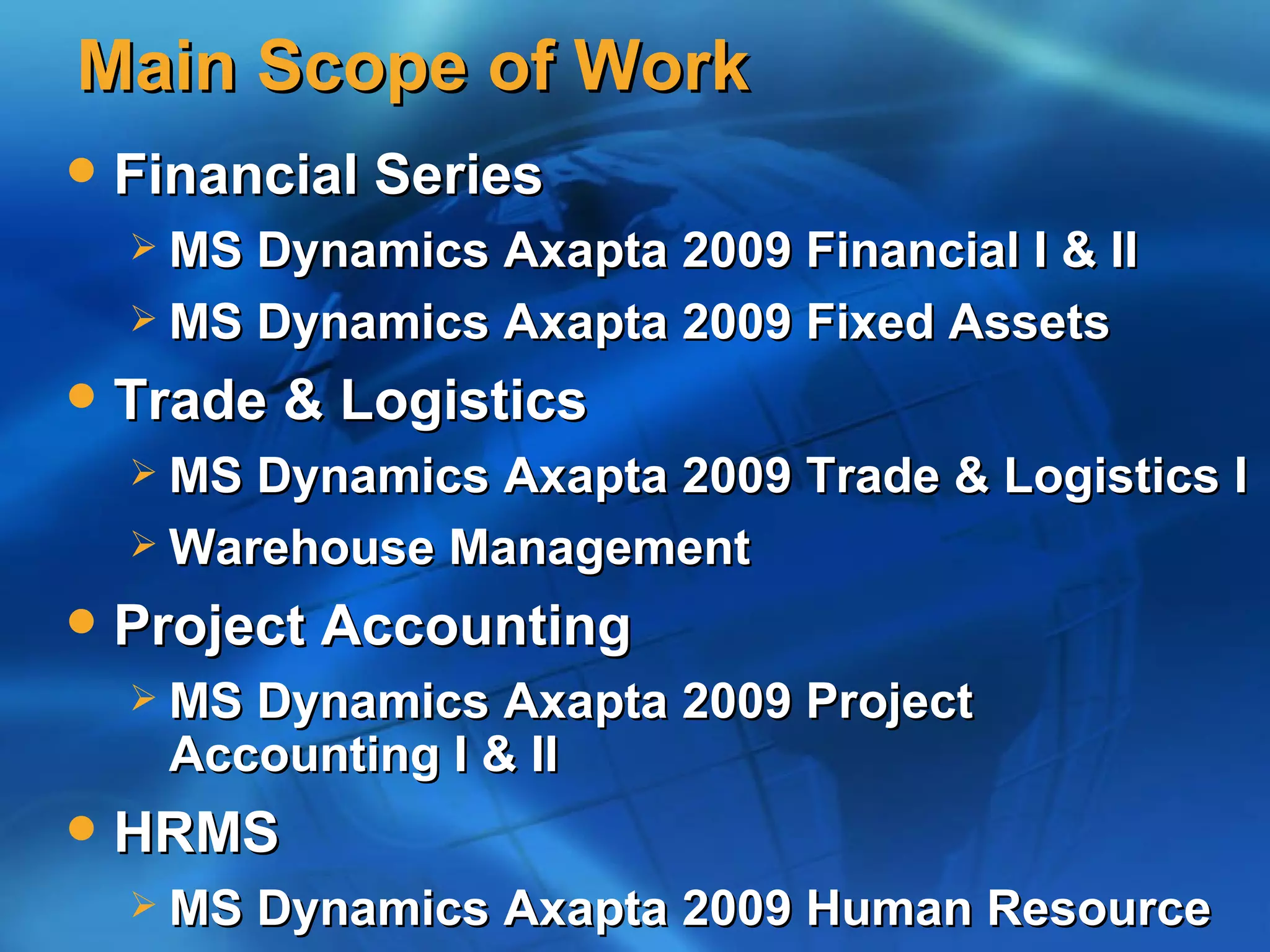 Main Scope of Work
   Financial Series
     MS Dynamics Axapta 2009 Financial I & II
     MS Dynamics Axapta 2009 Fixed Assets

   Trade & Logistics
     MS Dynamics Axapta 2009 Trade & Logistics I
     Warehouse Management

   Project Accounting
     MS Dynamics Axapta 2009 Project
      Accounting I & II
   HRMS
     MS   Dynamics Axapta 2009 Human Resource
 