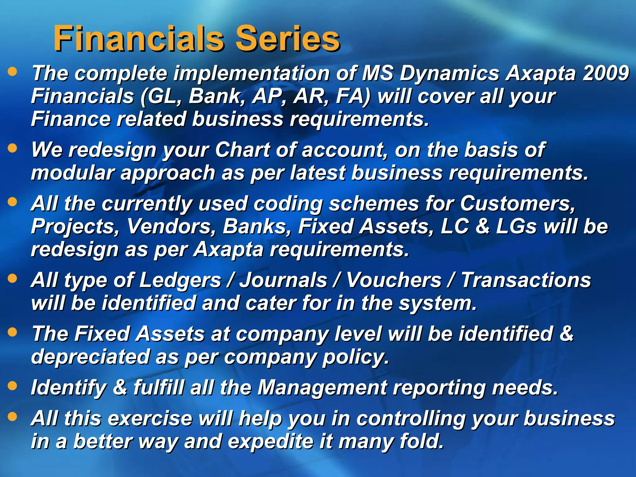 Financials Series
   The complete implementation of MS Dynamics Axapta 2009
    Financials (GL, Bank, AP, AR, FA) will cover all your
    Finance related business requirements.
   We redesign your Chart of account, on the basis of
    modular approach as per latest business requirements.
   All the currently used coding schemes for Customers,
    Projects, Vendors, Banks, Fixed Assets, LC & LGs will be
    redesign as per Axapta requirements.
   All type of Ledgers / Journals / Vouchers / Transactions
    will be identified and cater for in the system.
   The Fixed Assets at company level will be identified &
    depreciated as per company policy.
   Identify & fulfill all the Management reporting needs.
   All this exercise will help you in controlling your business
    in a better way and expedite it many fold.
 