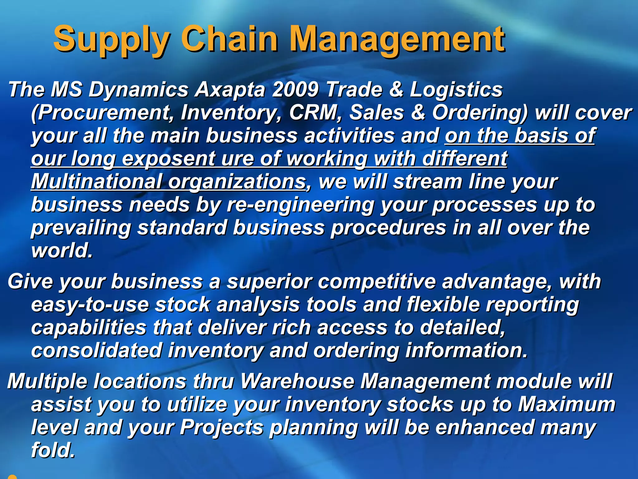 Supply Chain Management
The MS Dynamics Axapta 2009 Trade & Logistics
  (Procurement, Inventory, CRM, Sales & Ordering) will cover
  your all the main business activities and on the basis of
  our long exposent ure of working with different
  Multinational organizations, we will stream line your
  business needs by re-engineering your processes up to
  prevailing standard business procedures in all over the
  world.
Give your business a superior competitive advantage, with
  easy-to-use stock analysis tools and flexible reporting
  capabilities that deliver rich access to detailed,
  consolidated inventory and ordering information.
Multiple locations thru Warehouse Management module will
  assist you to utilize your inventory stocks up to Maximum
  level and your Projects planning will be enhanced many
  fold.
 