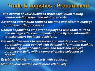 Trade & Logistics - Procurement
Take control of your business processes, build lasting
  vendor relationships, and minimize costs.
Advanced automation reduces the time and effort to manage
  purchase order processes.
Robust capabilities empower employees with tools to track
  and manage vital commitments on the fly and information
  to make smart business decisions.
Get instant answers to questions and maintain complete
  purchasing audit control with detailed information tracking
  and management capabilities, and track and analyze
  purchase activity with a comprehensive selection of
  reports.
Establish long-term contracts with vendors.
Monitor your landed costs more effectively.
 