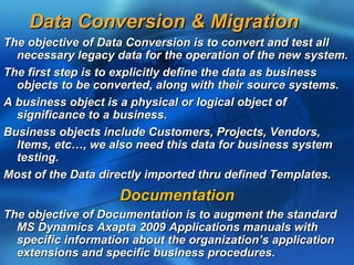 Data Conversion & Migration
The objective of Data Conversion is to convert and test all
  necessary legacy data for the operation of the new system.
The first step is to explicitly define the data as business
  objects to be converted, along with their source systems.
A business object is a physical or logical object of
  significance to a business.
Business objects include Customers, Projects, Vendors,
  Items, etc…, we also need this data for business system
  testing.
Most of the Data directly imported thru defined Templates.
                    Documentation
The objective of Documentation is to augment the standard
  MS Dynamics Axapta 2009 Applications manuals with
  specific information about the organization’s application
  extensions and specific business procedures.
 
