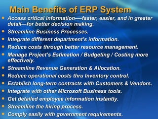 Main Benefits of ERP System
   Access critical information-—faster, easier, and in greater
    detail—for better decision making.
   Streamline Business Processes.
   Integrate different department’s information.
   Reduce costs through better resource management.
   Manage Project’s Estimation / Budgeting / Costing more
    effectively.
   Streamline Revenue Generation & Allocation.
   Reduce operational costs thru Inventory control.
   Establish long-term contracts with Customers & Vendors.
   Integrate with other Microsoft Business tools.
   Get detailed employee information instantly.
   Streamline the hiring process.
   Comply easily with government requirements.
 