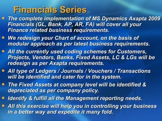 Financials Series
   The complete implementation of MS Dynamics Axapta 2009
    Financials (GL, Bank, AP, AR, FA) will cover all your
    Finance related business requirements.
   We redesign your Chart of account, on the basis of
    modular approach as per latest business requirements.
   All the currently used coding schemes for Customers,
    Projects, Vendors, Banks, Fixed Assets, LC & LGs will be
    redesign as per Axapta requirements.
   All type of Ledgers / Journals / Vouchers / Transactions
    will be identified and cater for in the system.
   The Fixed Assets at company level will be identified &
    depreciated as per company policy.
   Identify & fulfill all the Management reporting needs.
   All this exercise will help you in controlling your business
    in a better way and expedite it many fold.
 