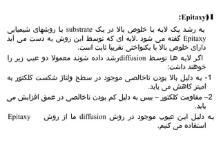 :Epitaxy(1 
بیا روشهای شیمیایی substrate بیه رشید ییک لییه بیا خلوص بال در ییک 
گفته می شود .لیه ای که توسط این روش به دست می آید Epitaxy 
دارای خلوص بال با یکنواختی تقریبا ثابت است. 
رشید داده شونید معمول دو عییب زیر را diffusion اگیر لییه هیا توسیط 
خوهند داشت: 
-1 بیه دلییل بال بودن ناخالصیی موجود در سیطح ولتاژ شکسیت کلکتور به 
امیتر کاهش می یابد. 
2– مقاومت کلکتور – بیس به دلیل کم بودن ناخالصی در عمق افزایش می 
یابد. 
Epitaxy ما از روش diffusion بیه دلییل ایین عیوب موجود در روش 
استفاده می کنیم. 
 