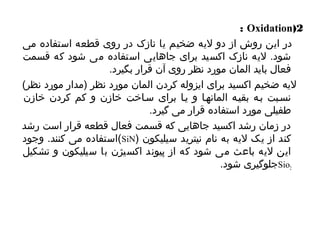 : Oxidation(2 
در این روش از دو لیه ضخیم یا نازک در روی قطعه استفاده می 
شود. لیه نازک اکسید برای جاهایی استفاده می شود که قسمت 
فعال بايد المان مورد نظر روی آن قرار بگیرد. 
لیه ضخیم اکسید برای ایزوله کردن المان مورد نظر (مدار مورد نظر) 
نسیبت بیه بقییه المانهیا و ییا برای سیاخت خازن و کم کردن خازن 
طفیلی مورد استفاده قرار می گیرد. 
در زمان رشد اکسید جاهایی که قسمت فعال قطعه قرار است رشد 
استفاده می کنند. وجود (SiN) کند از یک لیه به نام نیترید سیلیکون 
این لیه باعث می شود که از پیوند اکسیژن با سیلیکون و تشکیل 
Sio2 جلوگیری شود. 
 