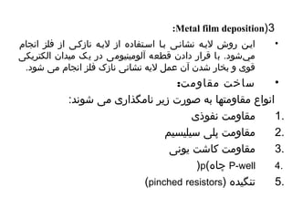 :Metal film deposition)3 
• ایین روش لییه نشانیی بیا اسیتفاده از لییه نازکیی از فلز انجام 
مي شود. با قرار دادن قطعه آلومینیومی در یک میدان الکتریکی 
قوی و بخار شدن آن عمل لیه نشانی نازک فلز انجام می شود. 
• ساخت مقاومت: 
انواع مقاومتها به صورت زیر نامگذاری می شوند: 
1 مقاومت نفوذی . 
2 مقاومت پلی سیلیسیم . 
3 مقاومت کاشت یونی . 
)p( چاهاه P-well 4. 
(pinched resistors) 5 تنگیده . 
 