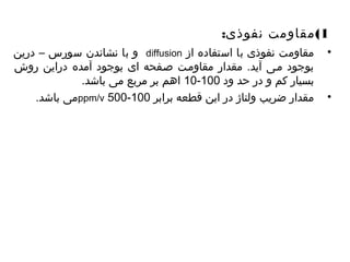 1)مقاومت نفوذی: 
و با نشاندن سورس – درین diffusion • مقاومت نفوذی با استفاده از 
بوجود میی آید. مقدار مقاومیت صیفحه ای بوجود آمده دراین روش 
10 اهم بر مربع می باشد. - بسیار کم و در حد ود 100 
می باشد. ppm/v 500- • مقدار ضریب ولتاژ در این قطعه برابر 100 
 