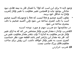 برای این است که اول“  با اتصال فلز به نیمه هادی دیود +n وجود لیه 
شاتکی بوجود نیاید و همچنین تغییر مقاومت با تغییر ولتاژ (ضریب 
ولتاژ) به حداقل خود برسد. 
با وجودیکه اکسید ضخیم fox اینست که fox • تفاوت اکسید ضخیم و 
اسیت بیا دقیت کمتری سیاخته میی شود ولیی اکسیید ضخییم بیا دقت 
بیشتری ساخته می شود. 
در مقاومتها دو ضریب مهم و مورد توجه است: 
1)ضریب ولتاژ : مقدار ضریب ولتاژ مشخص می کند که به ازای تغییر 
ولتاژ دو سر مقاومت به اندازۀ 1 ولت چاهقدر مقدار مقاومت تغییر می 
کند. هر چاهه مقدار این پارامتر کمتر باشد قطعه مورد نظر حساسیت 
کمتری نسبت به تغییر ولتاژ خواهد داشت. این روش برای ساخت 
مقاومت های بزرگ مناسب نیست. 
2) ضریب حرارتی 
 