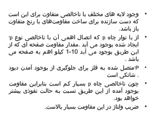 • وجود لیه های مختلف با ناخالصی متفاوت برای این است 
که دست سازنده برای ساخت مقاومت های با رنج متفاوت 
باز باشد. 
+p که اتصال اهمی آن با ناخالصی نوع -p • از یا نوار چاهاه 
ایجاد شده بوجود می آید .مقدار مقاومت صفحه ای که از 
1 کیلو اهم به صفحه می - این طریق بوجود می آید 10 
باشد . 
متصیل شده بیه فلز برای جلوگیری از بوجود آمدن دیود +P • 
. شاتکی است 
بسییار کیم اسیت بنابرایین مقاومت p • چاهون ناخالصیی چاهاه 
بوجود آمده از ایین طرییق نسیبت بیه حالیت نفوذی بیشتر 
خواهد بود. 
• ضریب ولتاژ در این مقاومت بسیار بالست. 
 