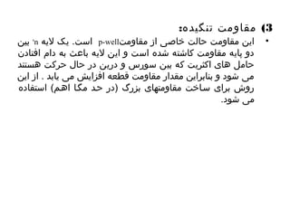 3) مقاومت تنگیده: 
بین +n است. یک لیه p-well • این مقاومت حالت خاصی از مقاومت 
دو پایه مقاومت کاشته شده است و این لیه باعث به دام افتادن 
حامل های اکثریت که بین سورس و درین در حال حرکت هستند 
می شود و بنابراین مقدار مقاومت قطعه افزایش می یابد . از این 
روش برای سیاخت مقاومتهای بزرگ (در حید مگیا اهیم) استفاده 
می شود. 
 