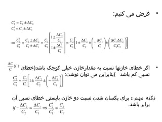 • فرض می کنیم: 
ù 
ú úû 
é 
æ D = ± D ± - 
1 
ê êë 
ö 
÷ ÷ø 
æ D D ± ÷ ÷ø 
ç çè 
ö 
ç çè 
ù 
ú ú ú ú 
û 
é 
1 
ê ê ê ê 
ë 
C 
± D 
C 
C 
± D 
= 
¢ = ± D 
C C C 
2 2 2 
¢ = ± D 
C C C 
1 1 1 
¢ 
C C 
= ± D 
¢ 
2 2 
C ± D 
C 
C C 
1 2 
C C 
1 2 
C 
C 
1 
1 
C 
2 
2 
2 
C 
C 
1 
2 
C 
1 
2 
1 
2 
C 
C 
1 
1 1 
1 
C 
• اگر خطای خازنها نسبت به مقدارخازن خیلی کوچک باشد(خطای 
نسبی کم باشد )بنابرایهن می تووان نوشت: 
Þ 
2 
C 
C 
1 
C 
D áá 1 
C 
ù 
ú úû 
é 
¢ 
» C 
± D æ ± - 
D ¢ 
2 1 
ê êë 
ö 
÷ ÷ø 
ç çè 
C 
C 
1 
1 
C 
2 
2 
2 
C 
1 
C 
C 
1 
C 
نکته مهم : برای یهکسان شدن نسبت دو خازن بایهستی خطای نسبی آن 
برابر باشد. 
2 
C 
1 
¢ 
if C C 
2 
» 
1 
C 
1 
1 
: 2 
2 
C 
C 
C 
C 
¢ 
D » D Þ 
 
