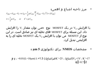 • مرز ناحیه اشباع و اهمی: 
V V V I C W 
1 2 
= - Þ = - + 
m l 
DS GD T D OX GS T DS 
k = 1 
C or k ¢ = 
C 
را افزایش VT می توان مقدار n نوع MOSFET در یک VSB با افزایش 
های تخلیه ای نیز صادق است. در این MOSFET داد. این مسئله برای 
تخلیه ای را به MOSFET یک VSB می توان با افزایش MOSFET نوع از 
افزایشی تبدیل کرد. 
: μm برای تکنولوژی 5 NMOS • مشخصات 
V T0و ɣ ، =0.01(L=10μm) λ = غيراشباع)،) 1.3 K´= 1= (اشباع) ، 25 V ، K´=17 
ɸ ┃2 f┃=0.7 
( ) ( ) 
ox ox 
V V V 
L 
m m 
2 
1 
2 
 