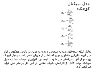 مدل سیگنال 
کوچک: 
D 
D 
g = ¶ 
i 
V 
¶ 
g = ¶ 
i 
V 
D 
¶ 
g = ¶ 
i 
V 
BD 
¶ 
g = ¶ 
i 
V 
BS 
BS 
¶ 
g i 
bs 
BD 
bd 
DS 
ds 
SB 
mbs 
GS 
m 
= ¶ 
V 
¶ 
بدلیل اینکه دیودهای بدنه به سورس و بدنه به درین در بایاس معکوس قرار 
که ناشی از جریان نشتی است بسیار کوچک gbs و gbd می گیرند بنابراین مقدار 
بصه دلیل low voltage بوده و از آنهصا صصرفنظر مصی شود . البتصه در تکنولوژصی 
کوچصک بودن کانال و افزایصش جریان نشتصی از ایصن دو پارامتصر نمی توان 
صرفنظر کرد. 
 