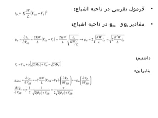 • فرمول تقریبی در ناحیه اشباع: 
در ناحیه اشباع: gmbs و gm • مقادیر 
داشتیم: 
بنابراين: 
i = K W - 
( )2 
D GS T V V 
L 
i K W 
L 
V V KW 
= ¶ 2 2 2 2 
( ) m D D 
KW 
g i 
D 
D 
i 
m GS T 
GS 
L 
g KW 
L 
KW i 
L 
L 
V 
¢ 
= - = ® = = 
¶ 
[ ] T T F SB F V = V + 2 F +V - 2 F 0 g 
æ 
¶ 
V V V 
= - - × ¶ 
( ) 
g i 
V 
T 
T 
D 
KW 
= - ¶ ÷ ÷ø 
= ¶ 
g 
1 
1 
SB F SB F SB 
æ 
¶ 
g V 
T 
SB 
m 
SB 
GS T 
SB 
mbs 
¶ 
V V V 
V 
V 
L 
V 
+ 
= 
+ 
= × × 
¶ 
ö 
÷ ÷ø 
ç çè 
ö 
ç çè 
¶ 
F 
F 
g 
2 2 2 
2 
2 
 
