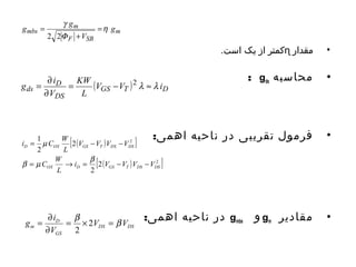 کمتر از یک است. ɳ • مقدار 
: gds • محاسبه 
g = ¶ i = KW 
- 2 
l »l 
ds V V i 
• فرمول تقریبی در ناحیه اهمی: 
= m 
- - 
b m b 
i V V V V 
در ناحیه اهمی: gmbs و gm • مقادیر 
m 
g g g m 
= 
h 
mbs g 
V 
F 
+ 
F SB 
= 
2 2 
( GS T ) D 
D 
DS 
L 
V 
¶ 
[ ( ) 2 
] 
i C W 
D OX GS T DS DS 
[ ( ) 2 ] 
2 
2 
2 
1 
2 
C W 
OX D GS T DS DS 
L 
V V V V 
L 
= ® = - - 
g = ¶ i = b ´ 2 
= b 
m V V 
DS DS 
D 
V 
GS 
¶ 
2 
 