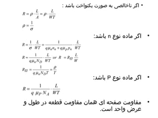 • اگر ناخالصی به صورت یکنواخت باشد : 
باشد: n • اگر ماده نوع 
باشد: P • اگر ماده نوع 
R L 
= r × = r 
× 
= 1 
s 
r 
L 
WT 
A 
L 
WT 
R L 
1 1 
= × = 
WT q n q p 
s m + 
m 
n n p n 
× 
or R R L 
L 
1 
» × = 
WT 
q m 
N 
n D 
r 
1 
= = 
q N T T 
R 
R 
W 
m 
n D 
P 
P 
L 
WT 
1 
= × 
q N 
R 
m 
P A 
• مقاومت صفحه ای همان مقاومت قطعه در طول و 
عرض واحد است. 
 