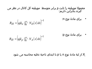 معمول موبیلیته را ثابت و برابر متوسط موبیلیته کل کانال در نظر می 
گیرند.بنابراین داریم: 
:n • برای مادۀ نوع 
:p • برای مادۀ نوع 
( ( ) ) 1 
= ×òx j 
RP qmn 0 
ND x dx 
( ( ) ) 1 
- 
= ×òx j 
RP qm p NA x dx 
0 
- 
Xj تا ابتدای ناحیۀ تخلیه محاسبه می شود .p یا n از لبۀ مادۀ نوع 
 