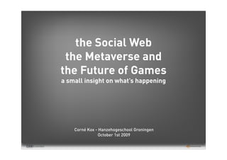 the Social Web
 the Metaverse and
the Future of Games
a small insight on what’s happening




    Corné Kox - Hanzehogeschool Groningen
               October 1st 2009
 