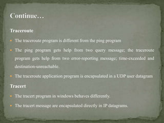 Traceroute
 The traceroute program is different from the ping program
 The ping program gets help from two query message; the traceroute
program gets help from two error-reporting message; time-exceeded and
destination-unreachable.
 The traceroute application program is encapsulated in a UDP user datagram
Tracert
 The tracert program in windows behaves differently.
 The tracert message are encapsulated directly in IP datagrams.
 