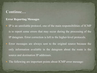 Error Reporting Messages
 IP is an unreliable protocol, one of the main responsibilities of ICMP
is to report some errors that may occur during the processing of the
IP datagram. Error correction is left to the higher-level protocols.
 Error messages are always sent to the original source because the
only information available in the datagram about the route is the
source and destination IP addresses.
 The following are important points about ICMP error message:
 