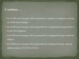  No ICMP error message will be generated in response to datagram carrying
an ICMP error message.
 No ICMP error message will be generated for a fragmented datagram that is
not the first fragment.
 No ICMP error message will be generated for a datagram having a multicast
address.
 No ICMP error message will be generated for a datagram having a special
address such as 127.0.0.0 or 0.0.0.0.
 