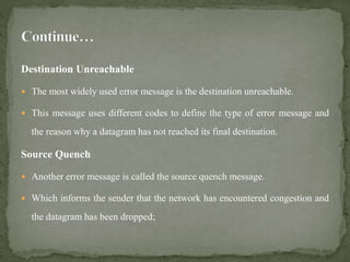Destination Unreachable
 The most widely used error message is the destination unreachable.
 This message uses different codes to define the type of error message and
the reason why a datagram has not reached its final destination.
Source Quench
 Another error message is called the source quench message.
 Which informs the sender that the network has encountered congestion and
the datagram has been dropped;
 