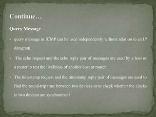 Query Message
 query message in ICMP can be used independently without relation to an IP
datagram.
 The echo request and the echo reply pair of messages are used by a host or
a router to test the liveliness of another host or router.
 The timestamp request and the timestamp reply pair of messages are used to
find the round-trip time between two devices or to check whether the clocks
in two devices are synchronized.
 