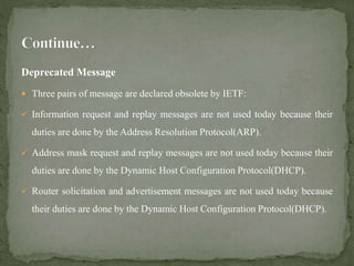 Deprecated Message
 Three pairs of message are declared obsolete by IETF:
 Information request and replay messages are not used today because their
duties are done by the Address Resolution Protocol(ARP).
 Address mask request and replay messages are not used today because their
duties are done by the Dynamic Host Configuration Protocol(DHCP).
 Router solicitation and advertisement messages are not used today because
their duties are done by the Dynamic Host Configuration Protocol(DHCP).
 